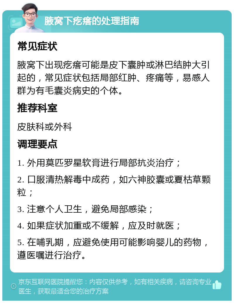 腋窝下疙瘩的处理指南 常见症状 腋窝下出现疙瘩可能是皮下囊肿或淋巴结肿大引起的，常见症状包括局部红肿、疼痛等，易感人群为有毛囊炎病史的个体。 推荐科室 皮肤科或外科 调理要点 1. 外用莫匹罗星软膏进行局部抗炎治疗； 2. 口服清热解毒中成药，如六神胶囊或夏枯草颗粒； 3. 注意个人卫生，避免局部感染； 4. 如果症状加重或不缓解，应及时就医； 5. 在哺乳期，应避免使用可能影响婴儿的药物，遵医嘱进行治疗。