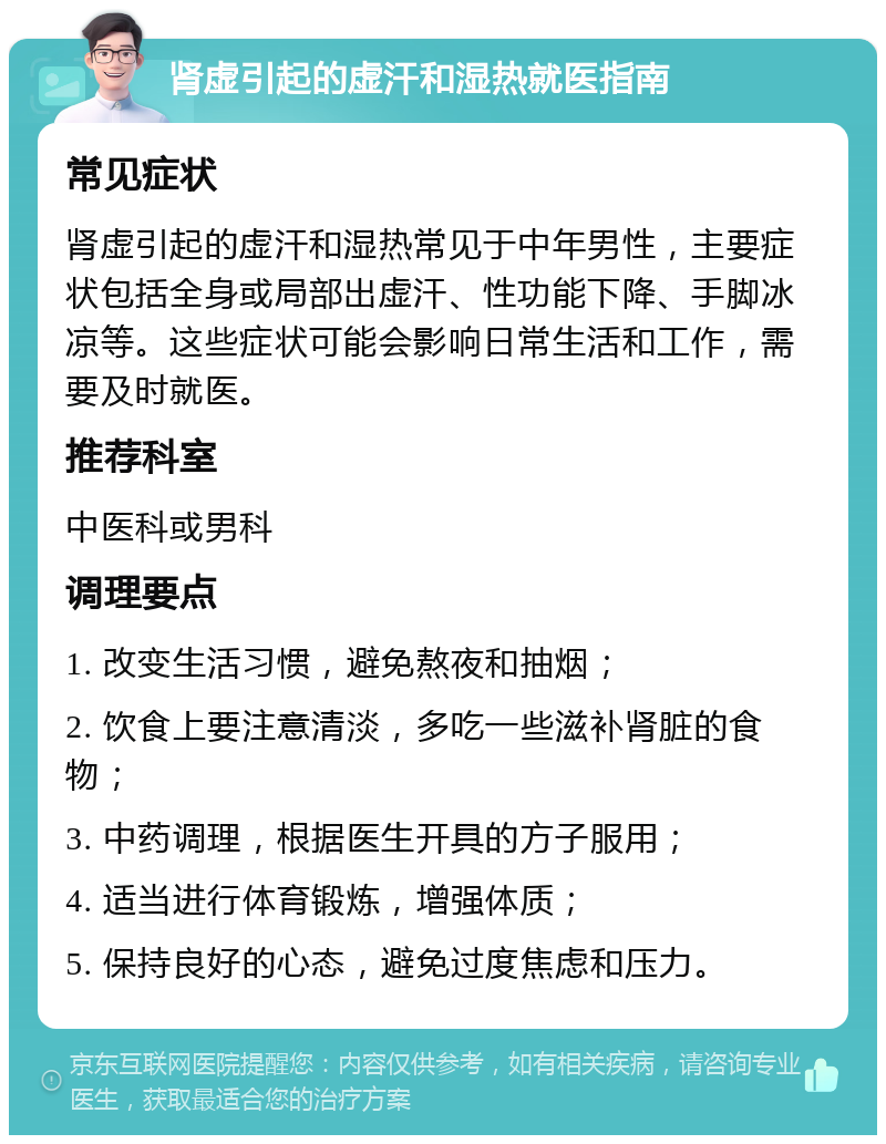 肾虚引起的虚汗和湿热就医指南 常见症状 肾虚引起的虚汗和湿热常见于中年男性，主要症状包括全身或局部出虚汗、性功能下降、手脚冰凉等。这些症状可能会影响日常生活和工作，需要及时就医。 推荐科室 中医科或男科 调理要点 1. 改变生活习惯，避免熬夜和抽烟； 2. 饮食上要注意清淡，多吃一些滋补肾脏的食物； 3. 中药调理，根据医生开具的方子服用； 4. 适当进行体育锻炼，增强体质； 5. 保持良好的心态，避免过度焦虑和压力。