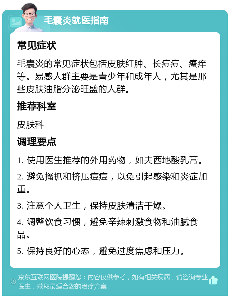 毛囊炎就医指南 常见症状 毛囊炎的常见症状包括皮肤红肿、长痘痘、瘙痒等。易感人群主要是青少年和成年人，尤其是那些皮肤油脂分泌旺盛的人群。 推荐科室 皮肤科 调理要点 1. 使用医生推荐的外用药物，如夫西地酸乳膏。 2. 避免搔抓和挤压痘痘，以免引起感染和炎症加重。 3. 注意个人卫生，保持皮肤清洁干燥。 4. 调整饮食习惯，避免辛辣刺激食物和油腻食品。 5. 保持良好的心态，避免过度焦虑和压力。