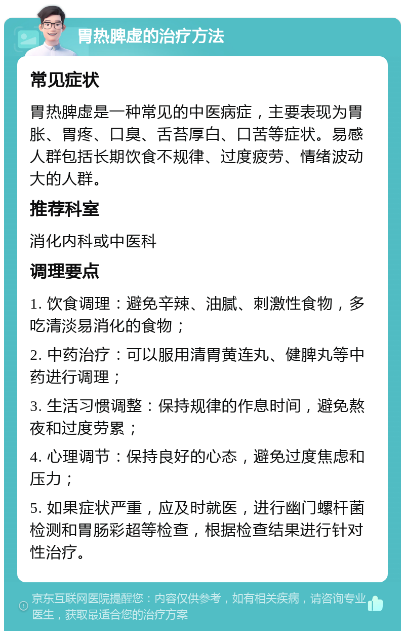 胃热脾虚的治疗方法 常见症状 胃热脾虚是一种常见的中医病症，主要表现为胃胀、胃疼、口臭、舌苔厚白、口苦等症状。易感人群包括长期饮食不规律、过度疲劳、情绪波动大的人群。 推荐科室 消化内科或中医科 调理要点 1. 饮食调理：避免辛辣、油腻、刺激性食物，多吃清淡易消化的食物； 2. 中药治疗：可以服用清胃黄连丸、健脾丸等中药进行调理； 3. 生活习惯调整：保持规律的作息时间，避免熬夜和过度劳累； 4. 心理调节：保持良好的心态，避免过度焦虑和压力； 5. 如果症状严重，应及时就医，进行幽门螺杆菌检测和胃肠彩超等检查，根据检查结果进行针对性治疗。