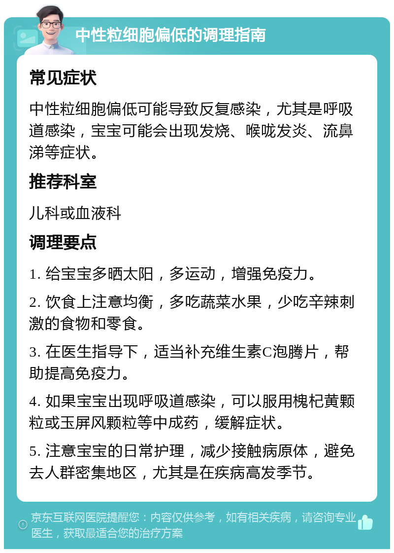 中性粒细胞偏低的调理指南 常见症状 中性粒细胞偏低可能导致反复感染，尤其是呼吸道感染，宝宝可能会出现发烧、喉咙发炎、流鼻涕等症状。 推荐科室 儿科或血液科 调理要点 1. 给宝宝多晒太阳，多运动，增强免疫力。 2. 饮食上注意均衡，多吃蔬菜水果，少吃辛辣刺激的食物和零食。 3. 在医生指导下，适当补充维生素C泡腾片，帮助提高免疫力。 4. 如果宝宝出现呼吸道感染，可以服用槐杞黄颗粒或玉屏风颗粒等中成药，缓解症状。 5. 注意宝宝的日常护理，减少接触病原体，避免去人群密集地区，尤其是在疾病高发季节。