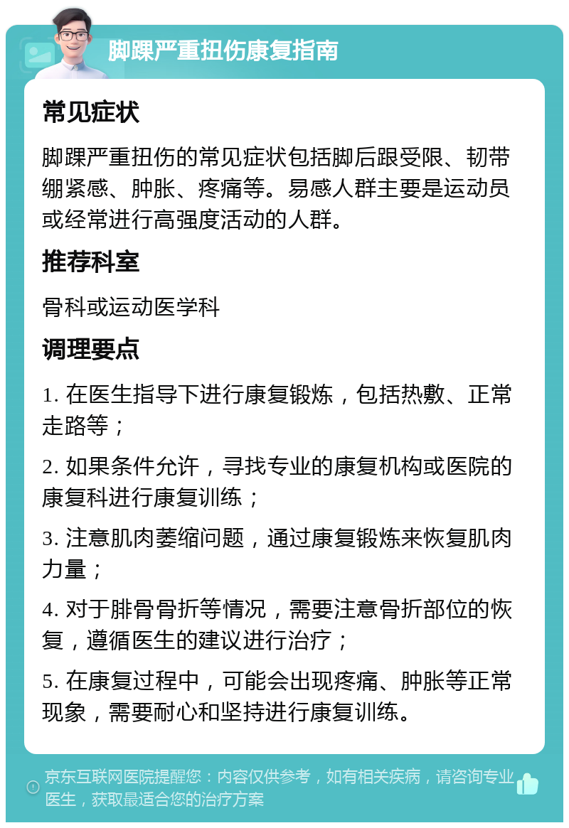 脚踝严重扭伤康复指南 常见症状 脚踝严重扭伤的常见症状包括脚后跟受限、韧带绷紧感、肿胀、疼痛等。易感人群主要是运动员或经常进行高强度活动的人群。 推荐科室 骨科或运动医学科 调理要点 1. 在医生指导下进行康复锻炼，包括热敷、正常走路等； 2. 如果条件允许，寻找专业的康复机构或医院的康复科进行康复训练； 3. 注意肌肉萎缩问题，通过康复锻炼来恢复肌肉力量； 4. 对于腓骨骨折等情况，需要注意骨折部位的恢复，遵循医生的建议进行治疗； 5. 在康复过程中，可能会出现疼痛、肿胀等正常现象，需要耐心和坚持进行康复训练。