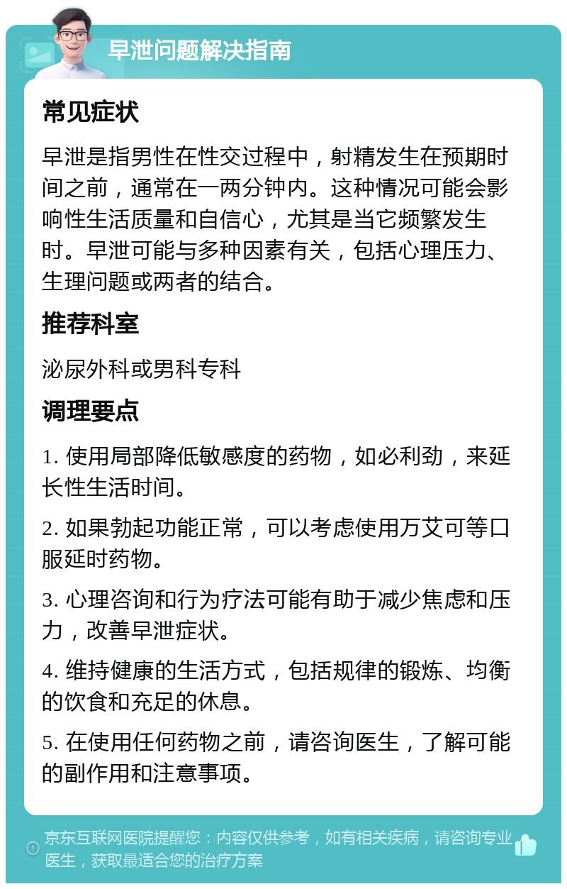 早泄问题解决指南 常见症状 早泄是指男性在性交过程中，射精发生在预期时间之前，通常在一两分钟内。这种情况可能会影响性生活质量和自信心，尤其是当它频繁发生时。早泄可能与多种因素有关，包括心理压力、生理问题或两者的结合。 推荐科室 泌尿外科或男科专科 调理要点 1. 使用局部降低敏感度的药物，如必利劲，来延长性生活时间。 2. 如果勃起功能正常，可以考虑使用万艾可等口服延时药物。 3. 心理咨询和行为疗法可能有助于减少焦虑和压力，改善早泄症状。 4. 维持健康的生活方式，包括规律的锻炼、均衡的饮食和充足的休息。 5. 在使用任何药物之前，请咨询医生，了解可能的副作用和注意事项。