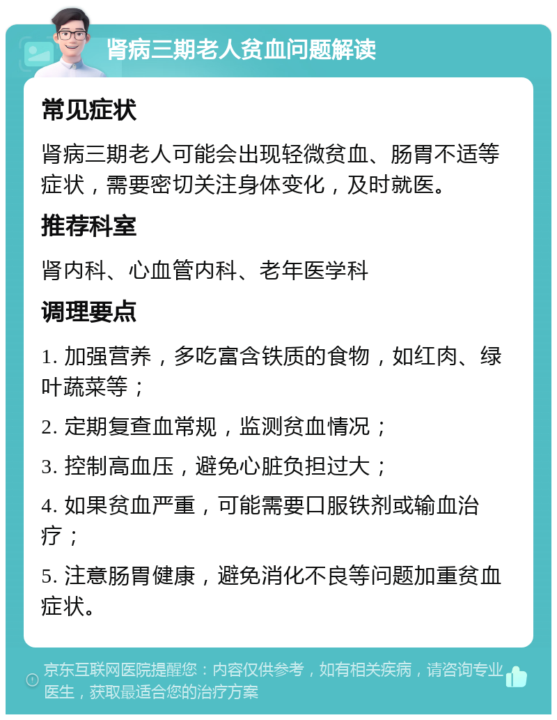 肾病三期老人贫血问题解读 常见症状 肾病三期老人可能会出现轻微贫血、肠胃不适等症状，需要密切关注身体变化，及时就医。 推荐科室 肾内科、心血管内科、老年医学科 调理要点 1. 加强营养，多吃富含铁质的食物，如红肉、绿叶蔬菜等； 2. 定期复查血常规，监测贫血情况； 3. 控制高血压，避免心脏负担过大； 4. 如果贫血严重，可能需要口服铁剂或输血治疗； 5. 注意肠胃健康，避免消化不良等问题加重贫血症状。