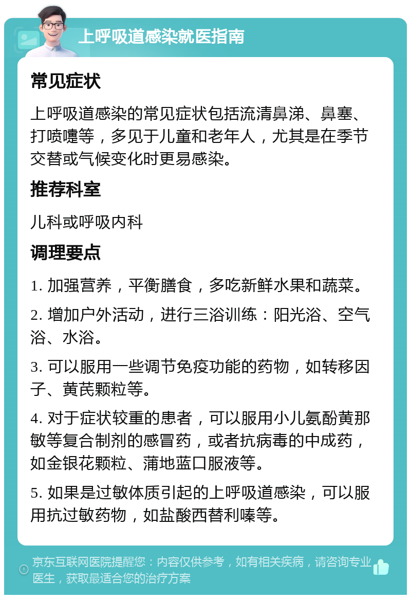 上呼吸道感染就医指南 常见症状 上呼吸道感染的常见症状包括流清鼻涕、鼻塞、打喷嚏等，多见于儿童和老年人，尤其是在季节交替或气候变化时更易感染。 推荐科室 儿科或呼吸内科 调理要点 1. 加强营养，平衡膳食，多吃新鲜水果和蔬菜。 2. 增加户外活动，进行三浴训练：阳光浴、空气浴、水浴。 3. 可以服用一些调节免疫功能的药物，如转移因子、黄芪颗粒等。 4. 对于症状较重的患者，可以服用小儿氨酚黄那敏等复合制剂的感冒药，或者抗病毒的中成药，如金银花颗粒、蒲地蓝口服液等。 5. 如果是过敏体质引起的上呼吸道感染，可以服用抗过敏药物，如盐酸西替利嗪等。