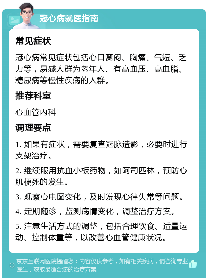 冠心病就医指南 常见症状 冠心病常见症状包括心口窝闷、胸痛、气短、乏力等，易感人群为老年人、有高血压、高血脂、糖尿病等慢性疾病的人群。 推荐科室 心血管内科 调理要点 1. 如果有症状，需要复查冠脉造影，必要时进行支架治疗。 2. 继续服用抗血小板药物，如阿司匹林，预防心肌梗死的发生。 3. 观察心电图变化，及时发现心律失常等问题。 4. 定期随诊，监测病情变化，调整治疗方案。 5. 注意生活方式的调整，包括合理饮食、适量运动、控制体重等，以改善心血管健康状况。