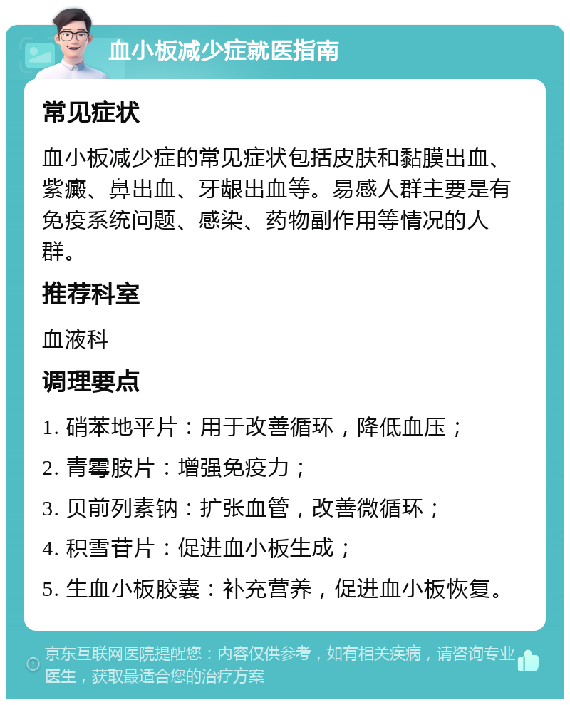 血小板减少症就医指南 常见症状 血小板减少症的常见症状包括皮肤和黏膜出血、紫癜、鼻出血、牙龈出血等。易感人群主要是有免疫系统问题、感染、药物副作用等情况的人群。 推荐科室 血液科 调理要点 1. 硝苯地平片：用于改善循环，降低血压； 2. 青霉胺片：增强免疫力； 3. 贝前列素钠：扩张血管，改善微循环； 4. 积雪苷片：促进血小板生成； 5. 生血小板胶囊：补充营养，促进血小板恢复。