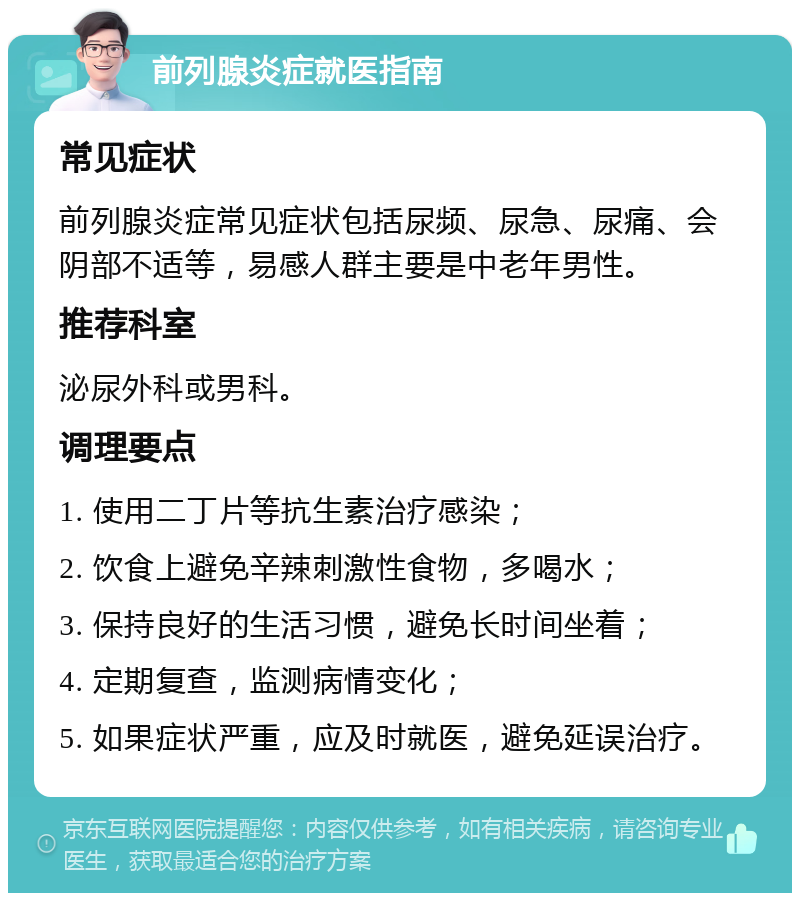 前列腺炎症就医指南 常见症状 前列腺炎症常见症状包括尿频、尿急、尿痛、会阴部不适等，易感人群主要是中老年男性。 推荐科室 泌尿外科或男科。 调理要点 1. 使用二丁片等抗生素治疗感染； 2. 饮食上避免辛辣刺激性食物，多喝水； 3. 保持良好的生活习惯，避免长时间坐着； 4. 定期复查，监测病情变化； 5. 如果症状严重，应及时就医，避免延误治疗。