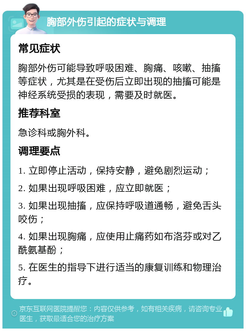 胸部外伤引起的症状与调理 常见症状 胸部外伤可能导致呼吸困难、胸痛、咳嗽、抽搐等症状，尤其是在受伤后立即出现的抽搐可能是神经系统受损的表现，需要及时就医。 推荐科室 急诊科或胸外科。 调理要点 1. 立即停止活动，保持安静，避免剧烈运动； 2. 如果出现呼吸困难，应立即就医； 3. 如果出现抽搐，应保持呼吸道通畅，避免舌头咬伤； 4. 如果出现胸痛，应使用止痛药如布洛芬或对乙酰氨基酚； 5. 在医生的指导下进行适当的康复训练和物理治疗。