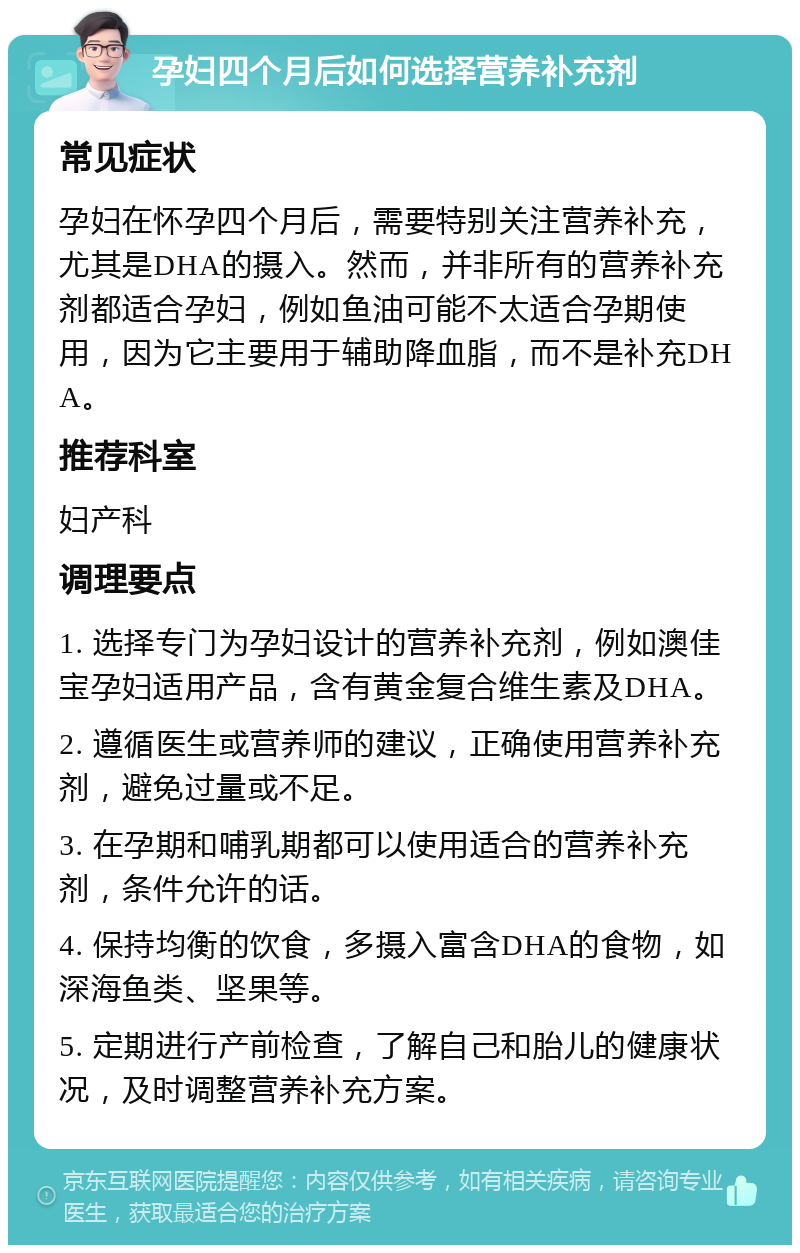 孕妇四个月后如何选择营养补充剂 常见症状 孕妇在怀孕四个月后，需要特别关注营养补充，尤其是DHA的摄入。然而，并非所有的营养补充剂都适合孕妇，例如鱼油可能不太适合孕期使用，因为它主要用于辅助降血脂，而不是补充DHA。 推荐科室 妇产科 调理要点 1. 选择专门为孕妇设计的营养补充剂，例如澳佳宝孕妇适用产品，含有黄金复合维生素及DHA。 2. 遵循医生或营养师的建议，正确使用营养补充剂，避免过量或不足。 3. 在孕期和哺乳期都可以使用适合的营养补充剂，条件允许的话。 4. 保持均衡的饮食，多摄入富含DHA的食物，如深海鱼类、坚果等。 5. 定期进行产前检查，了解自己和胎儿的健康状况，及时调整营养补充方案。