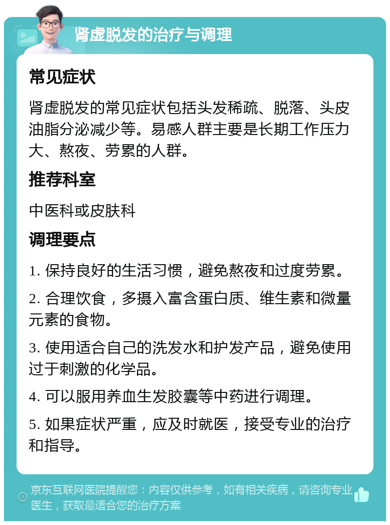 肾虚脱发的治疗与调理 常见症状 肾虚脱发的常见症状包括头发稀疏、脱落、头皮油脂分泌减少等。易感人群主要是长期工作压力大、熬夜、劳累的人群。 推荐科室 中医科或皮肤科 调理要点 1. 保持良好的生活习惯，避免熬夜和过度劳累。 2. 合理饮食，多摄入富含蛋白质、维生素和微量元素的食物。 3. 使用适合自己的洗发水和护发产品，避免使用过于刺激的化学品。 4. 可以服用养血生发胶囊等中药进行调理。 5. 如果症状严重，应及时就医，接受专业的治疗和指导。