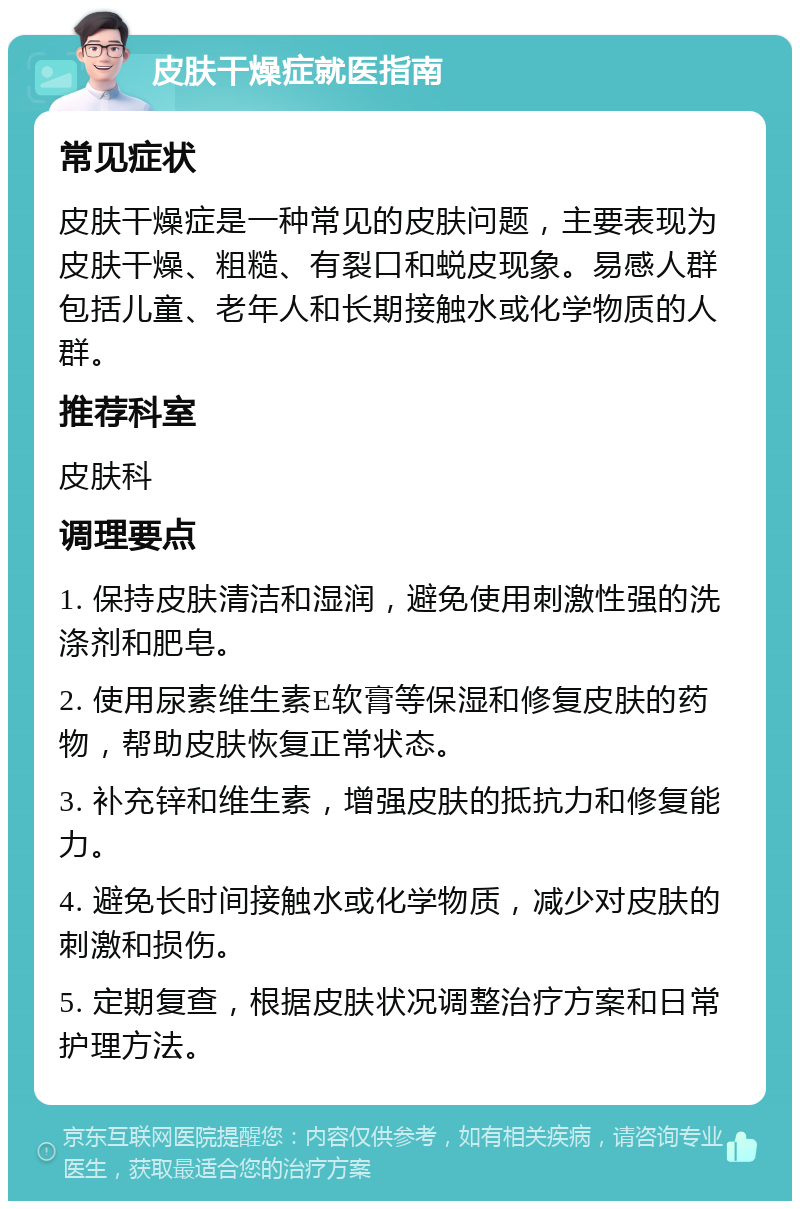 皮肤干燥症就医指南 常见症状 皮肤干燥症是一种常见的皮肤问题，主要表现为皮肤干燥、粗糙、有裂口和蜕皮现象。易感人群包括儿童、老年人和长期接触水或化学物质的人群。 推荐科室 皮肤科 调理要点 1. 保持皮肤清洁和湿润，避免使用刺激性强的洗涤剂和肥皂。 2. 使用尿素维生素E软膏等保湿和修复皮肤的药物，帮助皮肤恢复正常状态。 3. 补充锌和维生素，增强皮肤的抵抗力和修复能力。 4. 避免长时间接触水或化学物质，减少对皮肤的刺激和损伤。 5. 定期复查，根据皮肤状况调整治疗方案和日常护理方法。