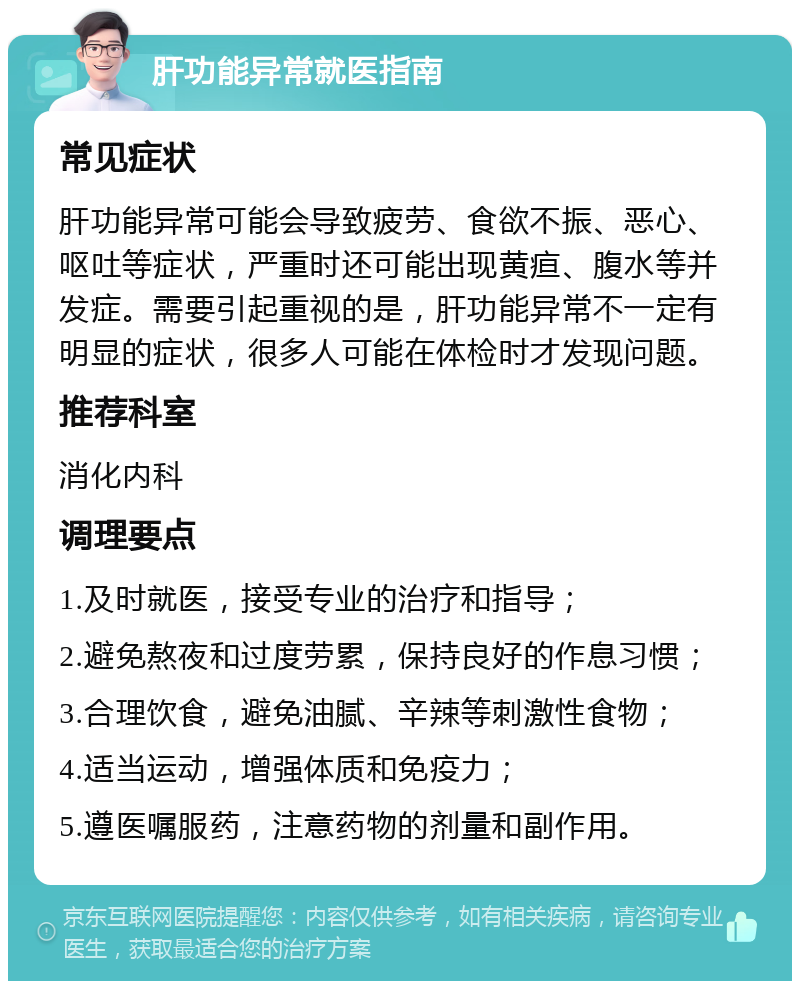 肝功能异常就医指南 常见症状 肝功能异常可能会导致疲劳、食欲不振、恶心、呕吐等症状，严重时还可能出现黄疸、腹水等并发症。需要引起重视的是，肝功能异常不一定有明显的症状，很多人可能在体检时才发现问题。 推荐科室 消化内科 调理要点 1.及时就医，接受专业的治疗和指导； 2.避免熬夜和过度劳累，保持良好的作息习惯； 3.合理饮食，避免油腻、辛辣等刺激性食物； 4.适当运动，增强体质和免疫力； 5.遵医嘱服药，注意药物的剂量和副作用。