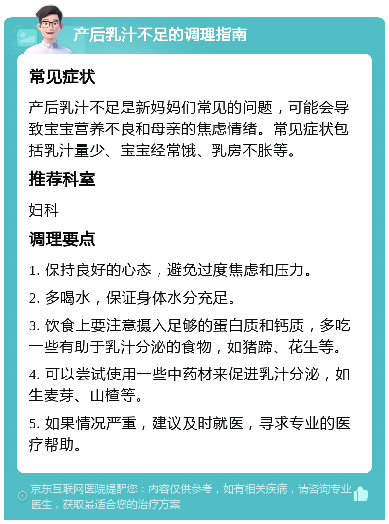 产后乳汁不足的调理指南 常见症状 产后乳汁不足是新妈妈们常见的问题，可能会导致宝宝营养不良和母亲的焦虑情绪。常见症状包括乳汁量少、宝宝经常饿、乳房不胀等。 推荐科室 妇科 调理要点 1. 保持良好的心态，避免过度焦虑和压力。 2. 多喝水，保证身体水分充足。 3. 饮食上要注意摄入足够的蛋白质和钙质，多吃一些有助于乳汁分泌的食物，如猪蹄、花生等。 4. 可以尝试使用一些中药材来促进乳汁分泌，如生麦芽、山楂等。 5. 如果情况严重，建议及时就医，寻求专业的医疗帮助。