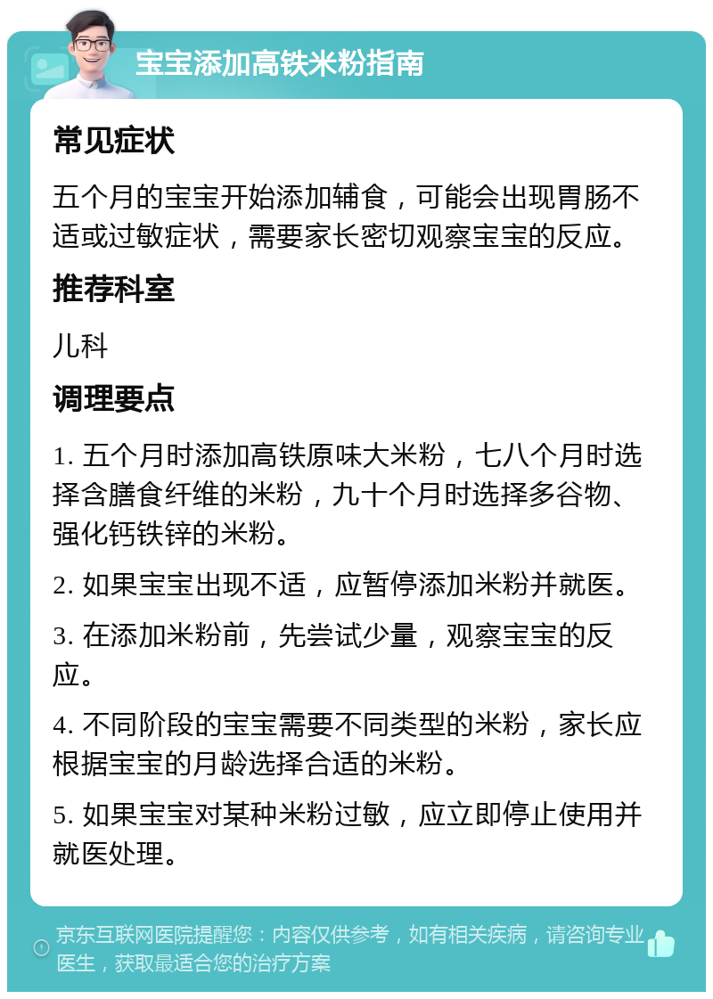 宝宝添加高铁米粉指南 常见症状 五个月的宝宝开始添加辅食，可能会出现胃肠不适或过敏症状，需要家长密切观察宝宝的反应。 推荐科室 儿科 调理要点 1. 五个月时添加高铁原味大米粉，七八个月时选择含膳食纤维的米粉，九十个月时选择多谷物、强化钙铁锌的米粉。 2. 如果宝宝出现不适，应暂停添加米粉并就医。 3. 在添加米粉前，先尝试少量，观察宝宝的反应。 4. 不同阶段的宝宝需要不同类型的米粉，家长应根据宝宝的月龄选择合适的米粉。 5. 如果宝宝对某种米粉过敏，应立即停止使用并就医处理。