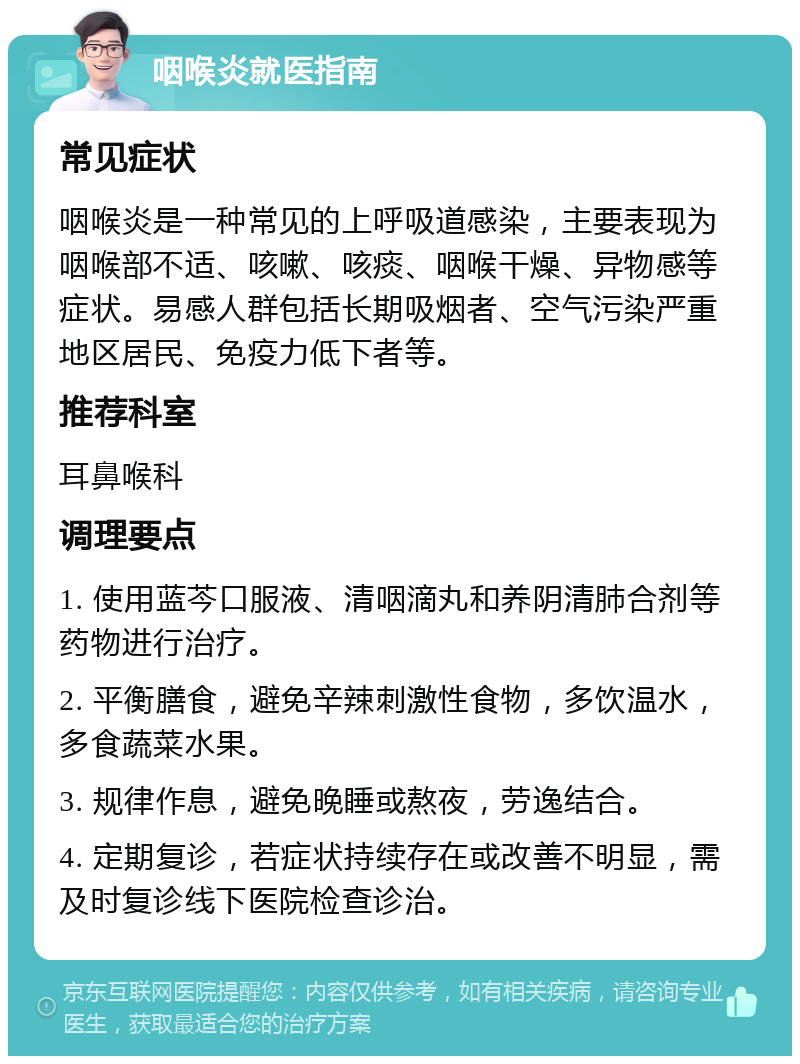 咽喉炎就医指南 常见症状 咽喉炎是一种常见的上呼吸道感染，主要表现为咽喉部不适、咳嗽、咳痰、咽喉干燥、异物感等症状。易感人群包括长期吸烟者、空气污染严重地区居民、免疫力低下者等。 推荐科室 耳鼻喉科 调理要点 1. 使用蓝芩口服液、清咽滴丸和养阴清肺合剂等药物进行治疗。 2. 平衡膳食，避免辛辣刺激性食物，多饮温水，多食蔬菜水果。 3. 规律作息，避免晚睡或熬夜，劳逸结合。 4. 定期复诊，若症状持续存在或改善不明显，需及时复诊线下医院检查诊治。