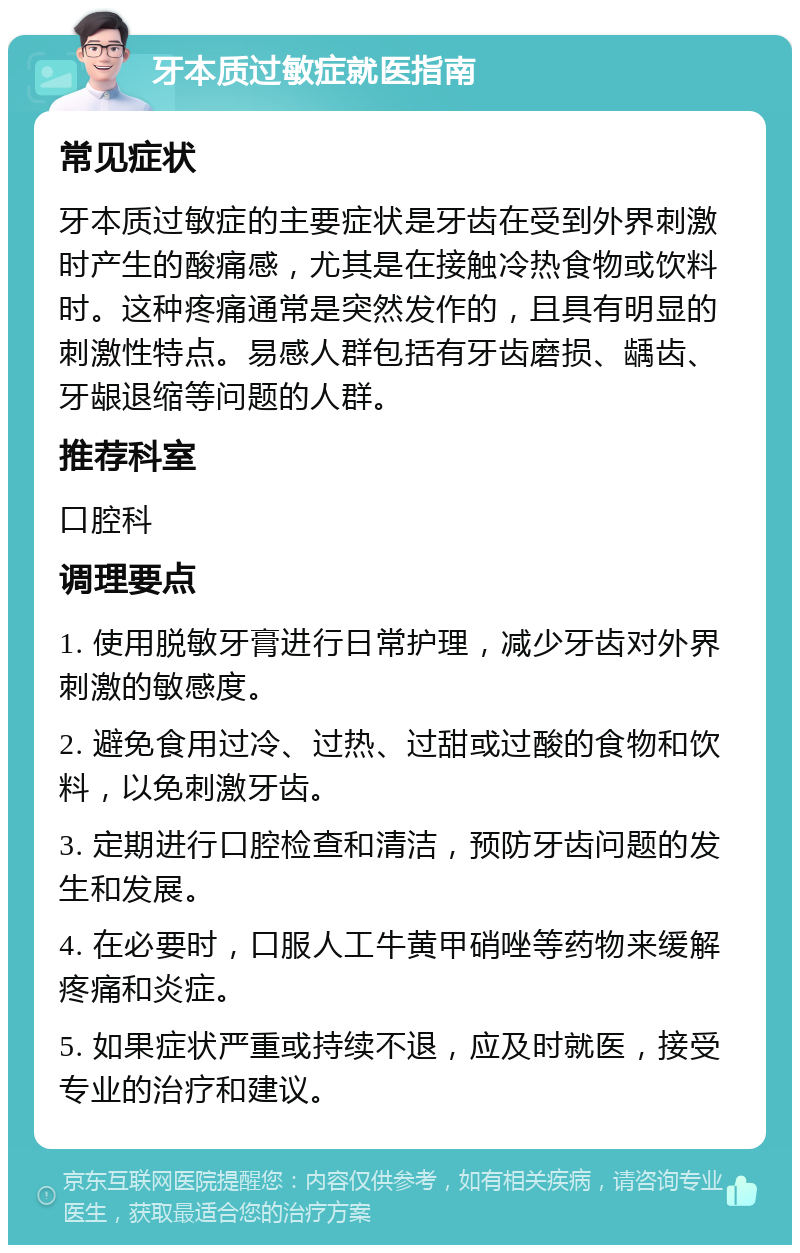 牙本质过敏症就医指南 常见症状 牙本质过敏症的主要症状是牙齿在受到外界刺激时产生的酸痛感，尤其是在接触冷热食物或饮料时。这种疼痛通常是突然发作的，且具有明显的刺激性特点。易感人群包括有牙齿磨损、龋齿、牙龈退缩等问题的人群。 推荐科室 口腔科 调理要点 1. 使用脱敏牙膏进行日常护理，减少牙齿对外界刺激的敏感度。 2. 避免食用过冷、过热、过甜或过酸的食物和饮料，以免刺激牙齿。 3. 定期进行口腔检查和清洁，预防牙齿问题的发生和发展。 4. 在必要时，口服人工牛黄甲硝唑等药物来缓解疼痛和炎症。 5. 如果症状严重或持续不退，应及时就医，接受专业的治疗和建议。