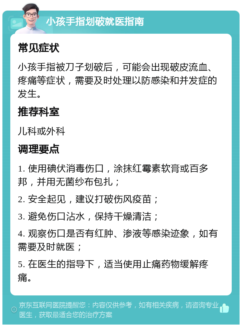 小孩手指划破就医指南 常见症状 小孩手指被刀子划破后，可能会出现破皮流血、疼痛等症状，需要及时处理以防感染和并发症的发生。 推荐科室 儿科或外科 调理要点 1. 使用碘伏消毒伤口，涂抹红霉素软膏或百多邦，并用无菌纱布包扎； 2. 安全起见，建议打破伤风疫苗； 3. 避免伤口沾水，保持干燥清洁； 4. 观察伤口是否有红肿、渗液等感染迹象，如有需要及时就医； 5. 在医生的指导下，适当使用止痛药物缓解疼痛。