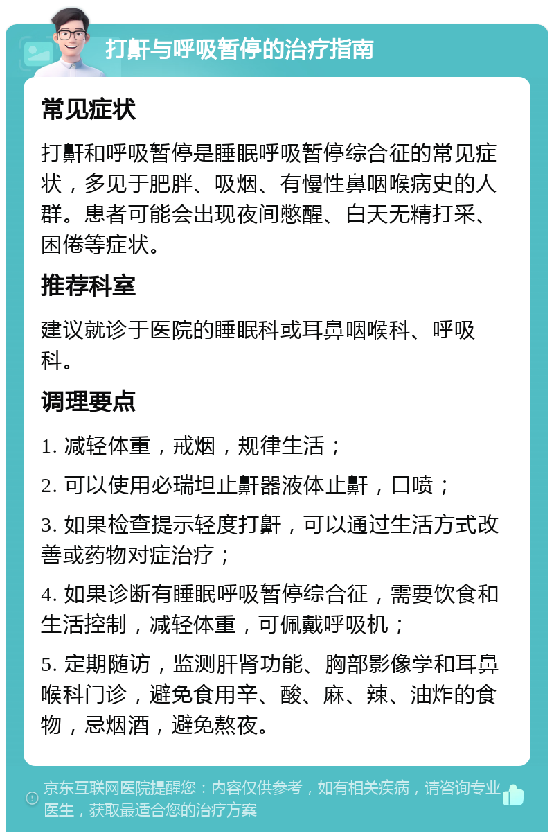 打鼾与呼吸暂停的治疗指南 常见症状 打鼾和呼吸暂停是睡眠呼吸暂停综合征的常见症状，多见于肥胖、吸烟、有慢性鼻咽喉病史的人群。患者可能会出现夜间憋醒、白天无精打采、困倦等症状。 推荐科室 建议就诊于医院的睡眠科或耳鼻咽喉科、呼吸科。 调理要点 1. 减轻体重，戒烟，规律生活； 2. 可以使用必瑞坦止鼾器液体止鼾，口喷； 3. 如果检查提示轻度打鼾，可以通过生活方式改善或药物对症治疗； 4. 如果诊断有睡眠呼吸暂停综合征，需要饮食和生活控制，减轻体重，可佩戴呼吸机； 5. 定期随访，监测肝肾功能、胸部影像学和耳鼻喉科门诊，避免食用辛、酸、麻、辣、油炸的食物，忌烟酒，避免熬夜。