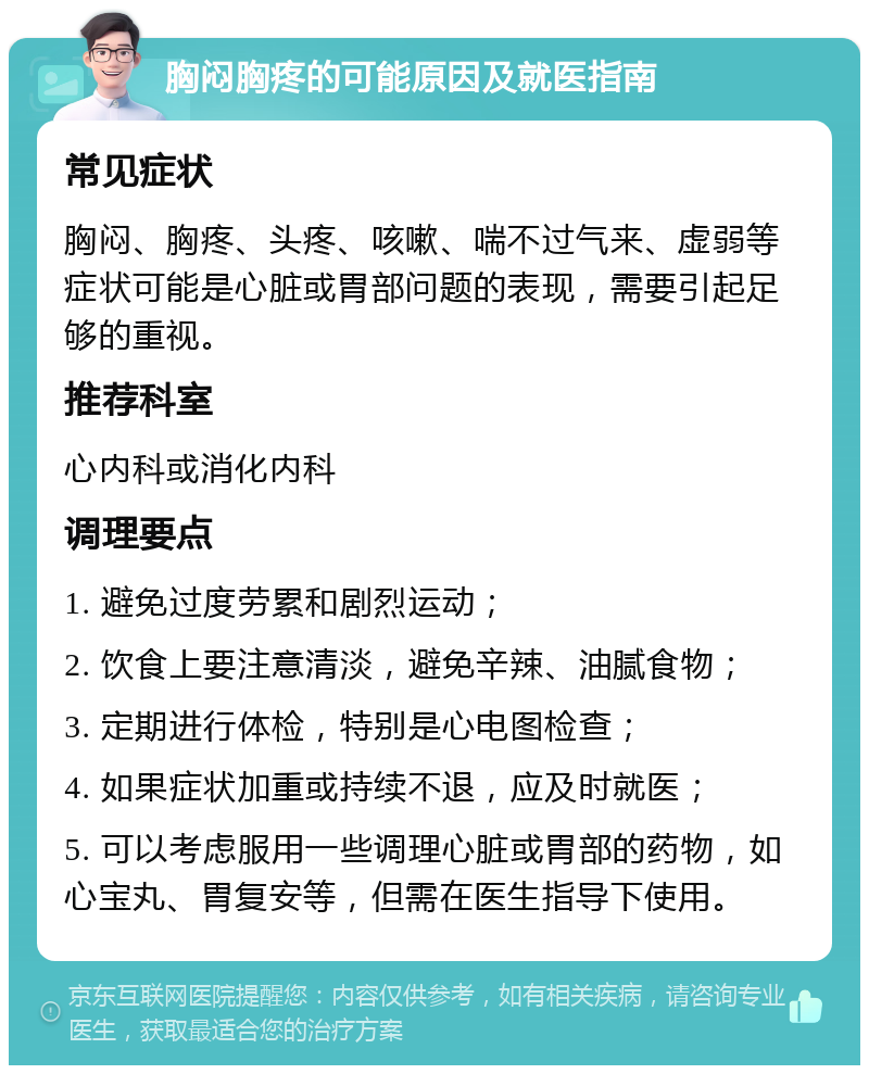 胸闷胸疼的可能原因及就医指南 常见症状 胸闷、胸疼、头疼、咳嗽、喘不过气来、虚弱等症状可能是心脏或胃部问题的表现，需要引起足够的重视。 推荐科室 心内科或消化内科 调理要点 1. 避免过度劳累和剧烈运动； 2. 饮食上要注意清淡，避免辛辣、油腻食物； 3. 定期进行体检，特别是心电图检查； 4. 如果症状加重或持续不退，应及时就医； 5. 可以考虑服用一些调理心脏或胃部的药物，如心宝丸、胃复安等，但需在医生指导下使用。