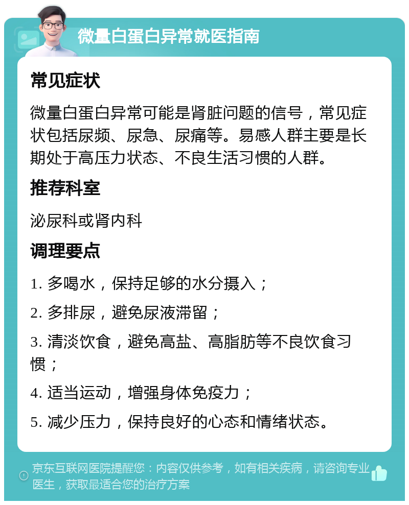 微量白蛋白异常就医指南 常见症状 微量白蛋白异常可能是肾脏问题的信号，常见症状包括尿频、尿急、尿痛等。易感人群主要是长期处于高压力状态、不良生活习惯的人群。 推荐科室 泌尿科或肾内科 调理要点 1. 多喝水，保持足够的水分摄入； 2. 多排尿，避免尿液滞留； 3. 清淡饮食，避免高盐、高脂肪等不良饮食习惯； 4. 适当运动，增强身体免疫力； 5. 减少压力，保持良好的心态和情绪状态。