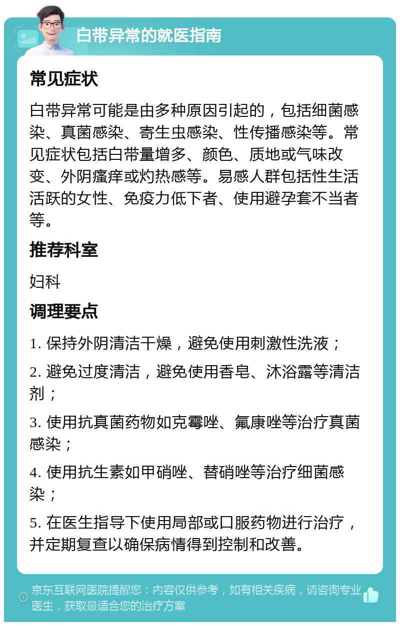 白带异常的就医指南 常见症状 白带异常可能是由多种原因引起的，包括细菌感染、真菌感染、寄生虫感染、性传播感染等。常见症状包括白带量增多、颜色、质地或气味改变、外阴瘙痒或灼热感等。易感人群包括性生活活跃的女性、免疫力低下者、使用避孕套不当者等。 推荐科室 妇科 调理要点 1. 保持外阴清洁干燥，避免使用刺激性洗液； 2. 避免过度清洁，避免使用香皂、沐浴露等清洁剂； 3. 使用抗真菌药物如克霉唑、氟康唑等治疗真菌感染； 4. 使用抗生素如甲硝唑、替硝唑等治疗细菌感染； 5. 在医生指导下使用局部或口服药物进行治疗，并定期复查以确保病情得到控制和改善。