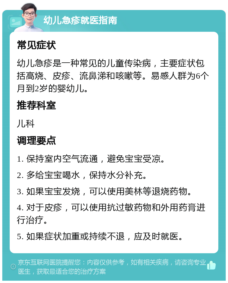 幼儿急疹就医指南 常见症状 幼儿急疹是一种常见的儿童传染病，主要症状包括高烧、皮疹、流鼻涕和咳嗽等。易感人群为6个月到2岁的婴幼儿。 推荐科室 儿科 调理要点 1. 保持室内空气流通，避免宝宝受凉。 2. 多给宝宝喝水，保持水分补充。 3. 如果宝宝发烧，可以使用美林等退烧药物。 4. 对于皮疹，可以使用抗过敏药物和外用药膏进行治疗。 5. 如果症状加重或持续不退，应及时就医。