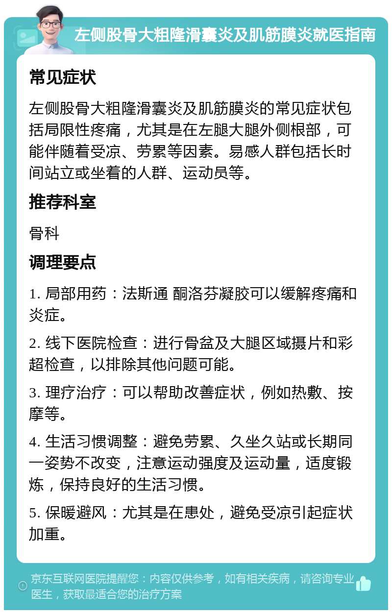 左侧股骨大粗隆滑囊炎及肌筋膜炎就医指南 常见症状 左侧股骨大粗隆滑囊炎及肌筋膜炎的常见症状包括局限性疼痛，尤其是在左腿大腿外侧根部，可能伴随着受凉、劳累等因素。易感人群包括长时间站立或坐着的人群、运动员等。 推荐科室 骨科 调理要点 1. 局部用药：法斯通 酮洛芬凝胶可以缓解疼痛和炎症。 2. 线下医院检查：进行骨盆及大腿区域摄片和彩超检查，以排除其他问题可能。 3. 理疗治疗：可以帮助改善症状，例如热敷、按摩等。 4. 生活习惯调整：避免劳累、久坐久站或长期同一姿势不改变，注意运动强度及运动量，适度锻炼，保持良好的生活习惯。 5. 保暖避风：尤其是在患处，避免受凉引起症状加重。