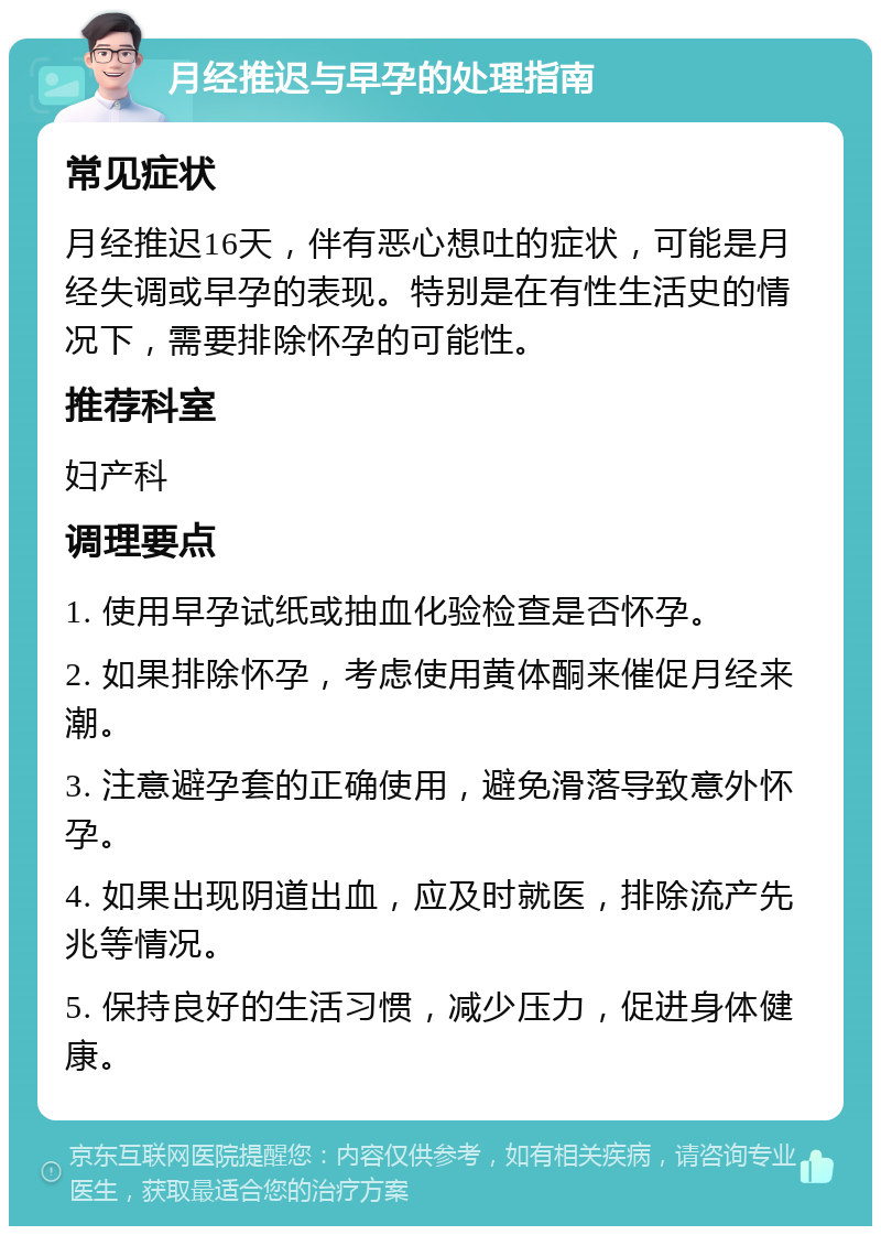 月经推迟与早孕的处理指南 常见症状 月经推迟16天，伴有恶心想吐的症状，可能是月经失调或早孕的表现。特别是在有性生活史的情况下，需要排除怀孕的可能性。 推荐科室 妇产科 调理要点 1. 使用早孕试纸或抽血化验检查是否怀孕。 2. 如果排除怀孕，考虑使用黄体酮来催促月经来潮。 3. 注意避孕套的正确使用，避免滑落导致意外怀孕。 4. 如果出现阴道出血，应及时就医，排除流产先兆等情况。 5. 保持良好的生活习惯，减少压力，促进身体健康。