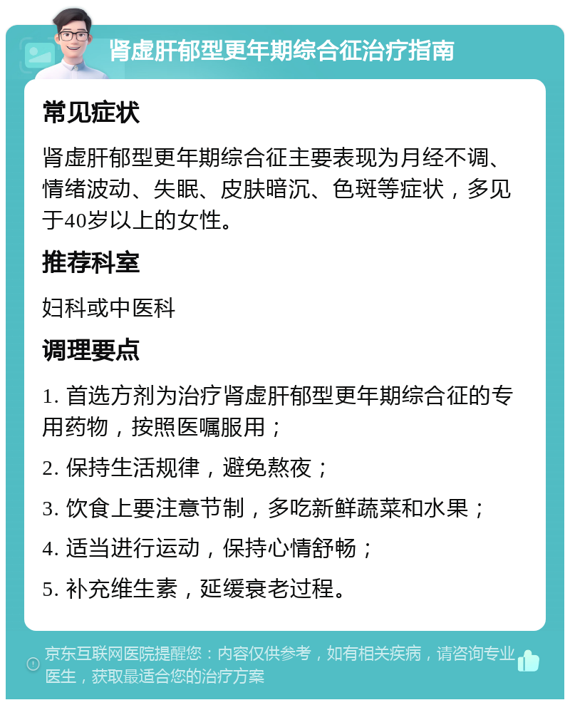 肾虚肝郁型更年期综合征治疗指南 常见症状 肾虚肝郁型更年期综合征主要表现为月经不调、情绪波动、失眠、皮肤暗沉、色斑等症状，多见于40岁以上的女性。 推荐科室 妇科或中医科 调理要点 1. 首选方剂为治疗肾虚肝郁型更年期综合征的专用药物，按照医嘱服用； 2. 保持生活规律，避免熬夜； 3. 饮食上要注意节制，多吃新鲜蔬菜和水果； 4. 适当进行运动，保持心情舒畅； 5. 补充维生素，延缓衰老过程。