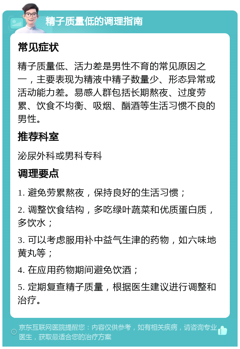 精子质量低的调理指南 常见症状 精子质量低、活力差是男性不育的常见原因之一，主要表现为精液中精子数量少、形态异常或活动能力差。易感人群包括长期熬夜、过度劳累、饮食不均衡、吸烟、酗酒等生活习惯不良的男性。 推荐科室 泌尿外科或男科专科 调理要点 1. 避免劳累熬夜，保持良好的生活习惯； 2. 调整饮食结构，多吃绿叶蔬菜和优质蛋白质，多饮水； 3. 可以考虑服用补中益气生津的药物，如六味地黄丸等； 4. 在应用药物期间避免饮酒； 5. 定期复查精子质量，根据医生建议进行调整和治疗。