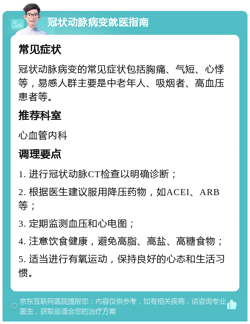 冠状动脉病变就医指南 常见症状 冠状动脉病变的常见症状包括胸痛、气短、心悸等，易感人群主要是中老年人、吸烟者、高血压患者等。 推荐科室 心血管内科 调理要点 1. 进行冠状动脉CT检查以明确诊断； 2. 根据医生建议服用降压药物，如ACEI、ARB等； 3. 定期监测血压和心电图； 4. 注意饮食健康，避免高脂、高盐、高糖食物； 5. 适当进行有氧运动，保持良好的心态和生活习惯。