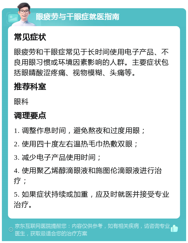 眼疲劳与干眼症就医指南 常见症状 眼疲劳和干眼症常见于长时间使用电子产品、不良用眼习惯或环境因素影响的人群。主要症状包括眼睛酸涩疼痛、视物模糊、头痛等。 推荐科室 眼科 调理要点 1. 调整作息时间，避免熬夜和过度用眼； 2. 使用四十度左右温热毛巾热敷双眼； 3. 减少电子产品使用时间； 4. 使用聚乙烯醇滴眼液和施图伦滴眼液进行治疗； 5. 如果症状持续或加重，应及时就医并接受专业治疗。