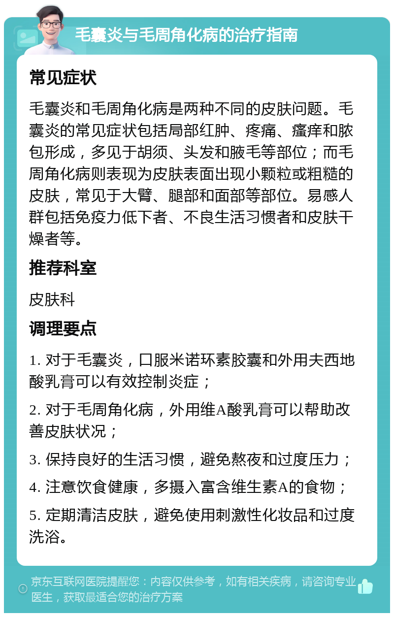 毛囊炎与毛周角化病的治疗指南 常见症状 毛囊炎和毛周角化病是两种不同的皮肤问题。毛囊炎的常见症状包括局部红肿、疼痛、瘙痒和脓包形成，多见于胡须、头发和腋毛等部位；而毛周角化病则表现为皮肤表面出现小颗粒或粗糙的皮肤，常见于大臂、腿部和面部等部位。易感人群包括免疫力低下者、不良生活习惯者和皮肤干燥者等。 推荐科室 皮肤科 调理要点 1. 对于毛囊炎，口服米诺环素胶囊和外用夫西地酸乳膏可以有效控制炎症； 2. 对于毛周角化病，外用维A酸乳膏可以帮助改善皮肤状况； 3. 保持良好的生活习惯，避免熬夜和过度压力； 4. 注意饮食健康，多摄入富含维生素A的食物； 5. 定期清洁皮肤，避免使用刺激性化妆品和过度洗浴。