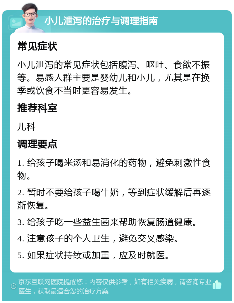 小儿泄泻的治疗与调理指南 常见症状 小儿泄泻的常见症状包括腹泻、呕吐、食欲不振等。易感人群主要是婴幼儿和小儿，尤其是在换季或饮食不当时更容易发生。 推荐科室 儿科 调理要点 1. 给孩子喝米汤和易消化的药物，避免刺激性食物。 2. 暂时不要给孩子喝牛奶，等到症状缓解后再逐渐恢复。 3. 给孩子吃一些益生菌来帮助恢复肠道健康。 4. 注意孩子的个人卫生，避免交叉感染。 5. 如果症状持续或加重，应及时就医。