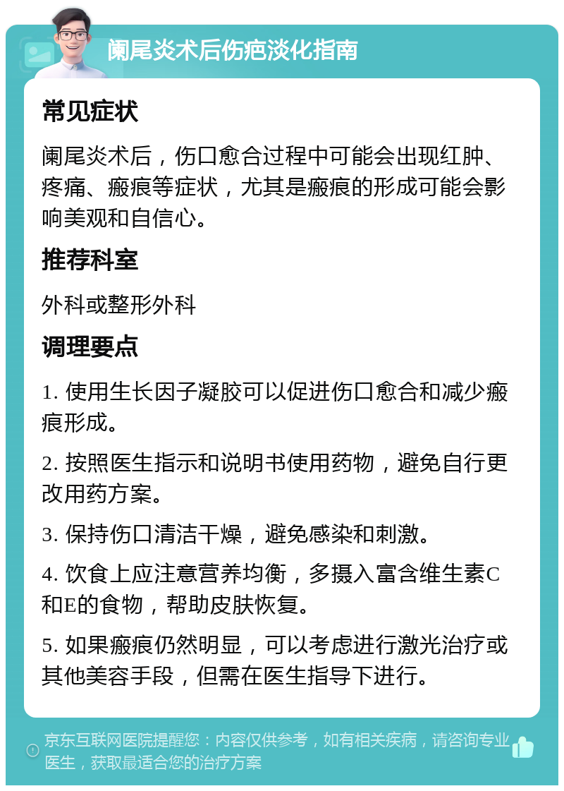 阑尾炎术后伤疤淡化指南 常见症状 阑尾炎术后，伤口愈合过程中可能会出现红肿、疼痛、瘢痕等症状，尤其是瘢痕的形成可能会影响美观和自信心。 推荐科室 外科或整形外科 调理要点 1. 使用生长因子凝胶可以促进伤口愈合和减少瘢痕形成。 2. 按照医生指示和说明书使用药物，避免自行更改用药方案。 3. 保持伤口清洁干燥，避免感染和刺激。 4. 饮食上应注意营养均衡，多摄入富含维生素C和E的食物，帮助皮肤恢复。 5. 如果瘢痕仍然明显，可以考虑进行激光治疗或其他美容手段，但需在医生指导下进行。