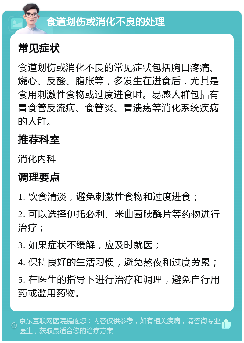 食道划伤或消化不良的处理 常见症状 食道划伤或消化不良的常见症状包括胸口疼痛、烧心、反酸、腹胀等，多发生在进食后，尤其是食用刺激性食物或过度进食时。易感人群包括有胃食管反流病、食管炎、胃溃疡等消化系统疾病的人群。 推荐科室 消化内科 调理要点 1. 饮食清淡，避免刺激性食物和过度进食； 2. 可以选择伊托必利、米曲菌胰酶片等药物进行治疗； 3. 如果症状不缓解，应及时就医； 4. 保持良好的生活习惯，避免熬夜和过度劳累； 5. 在医生的指导下进行治疗和调理，避免自行用药或滥用药物。