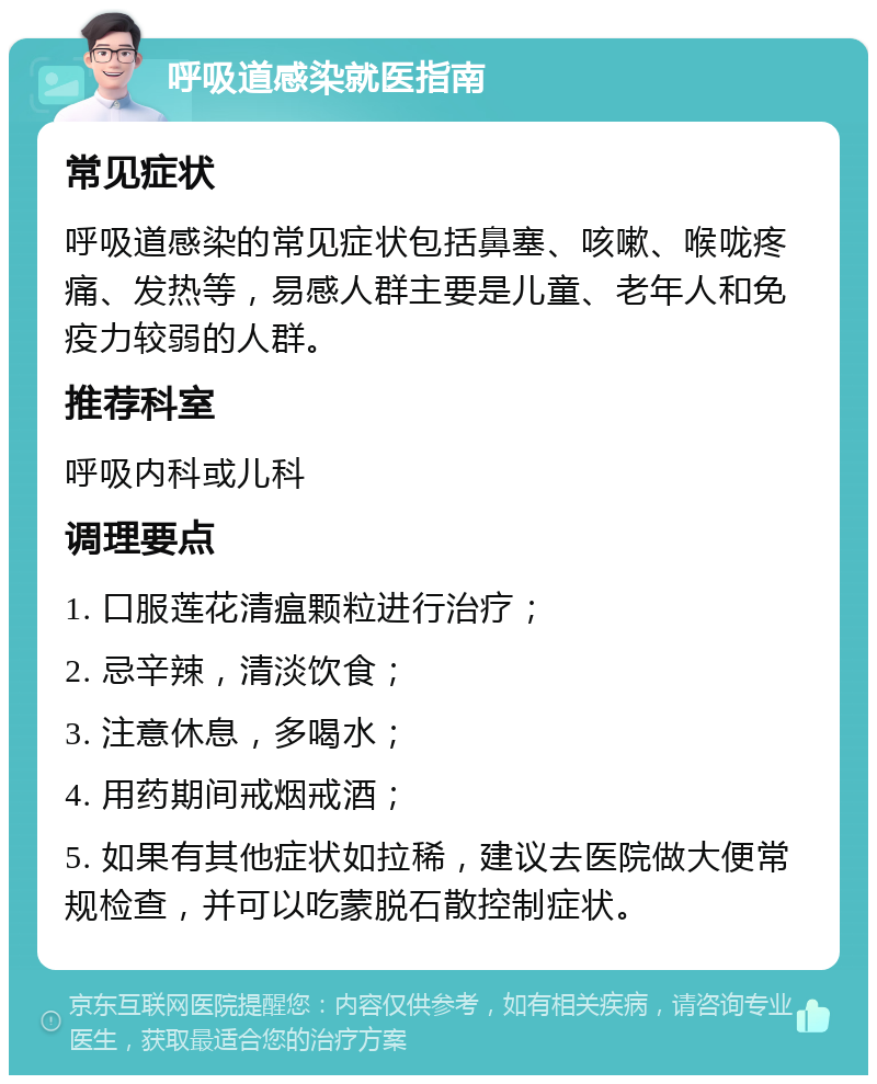 呼吸道感染就医指南 常见症状 呼吸道感染的常见症状包括鼻塞、咳嗽、喉咙疼痛、发热等，易感人群主要是儿童、老年人和免疫力较弱的人群。 推荐科室 呼吸内科或儿科 调理要点 1. 口服莲花清瘟颗粒进行治疗； 2. 忌辛辣，清淡饮食； 3. 注意休息，多喝水； 4. 用药期间戒烟戒酒； 5. 如果有其他症状如拉稀，建议去医院做大便常规检查，并可以吃蒙脱石散控制症状。