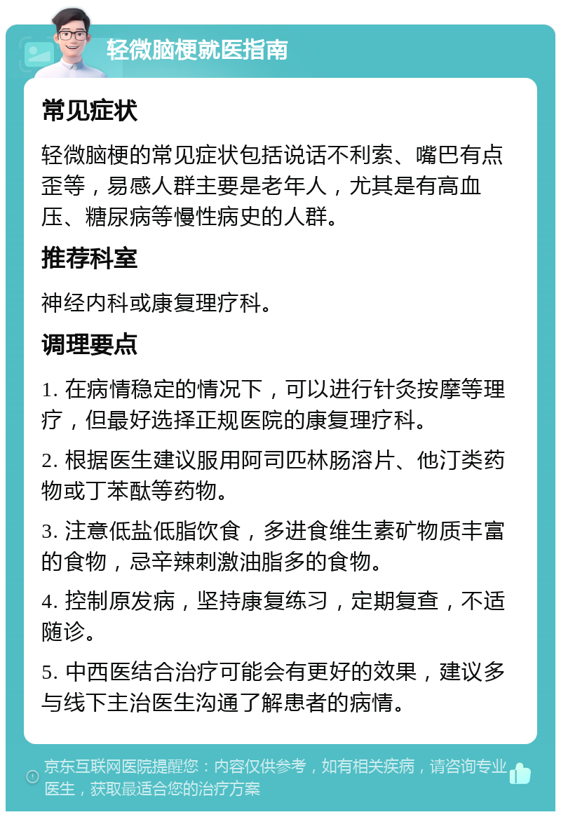 轻微脑梗就医指南 常见症状 轻微脑梗的常见症状包括说话不利索、嘴巴有点歪等，易感人群主要是老年人，尤其是有高血压、糖尿病等慢性病史的人群。 推荐科室 神经内科或康复理疗科。 调理要点 1. 在病情稳定的情况下，可以进行针灸按摩等理疗，但最好选择正规医院的康复理疗科。 2. 根据医生建议服用阿司匹林肠溶片、他汀类药物或丁苯酞等药物。 3. 注意低盐低脂饮食，多进食维生素矿物质丰富的食物，忌辛辣刺激油脂多的食物。 4. 控制原发病，坚持康复练习，定期复查，不适随诊。 5. 中西医结合治疗可能会有更好的效果，建议多与线下主治医生沟通了解患者的病情。