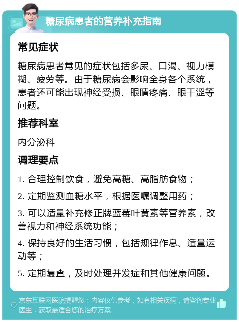 糖尿病患者的营养补充指南 常见症状 糖尿病患者常见的症状包括多尿、口渴、视力模糊、疲劳等。由于糖尿病会影响全身各个系统，患者还可能出现神经受损、眼睛疼痛、眼干涩等问题。 推荐科室 内分泌科 调理要点 1. 合理控制饮食，避免高糖、高脂肪食物； 2. 定期监测血糖水平，根据医嘱调整用药； 3. 可以适量补充修正牌蓝莓叶黄素等营养素，改善视力和神经系统功能； 4. 保持良好的生活习惯，包括规律作息、适量运动等； 5. 定期复查，及时处理并发症和其他健康问题。