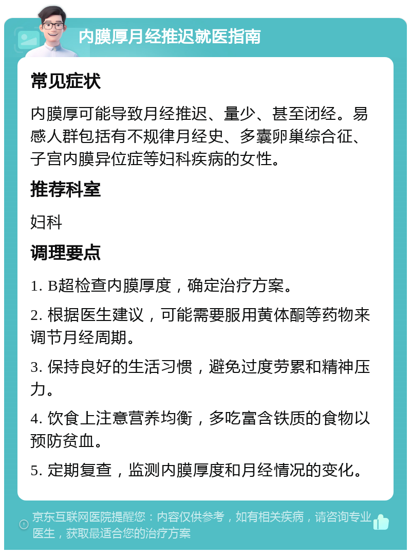 内膜厚月经推迟就医指南 常见症状 内膜厚可能导致月经推迟、量少、甚至闭经。易感人群包括有不规律月经史、多囊卵巢综合征、子宫内膜异位症等妇科疾病的女性。 推荐科室 妇科 调理要点 1. B超检查内膜厚度，确定治疗方案。 2. 根据医生建议，可能需要服用黄体酮等药物来调节月经周期。 3. 保持良好的生活习惯，避免过度劳累和精神压力。 4. 饮食上注意营养均衡，多吃富含铁质的食物以预防贫血。 5. 定期复查，监测内膜厚度和月经情况的变化。