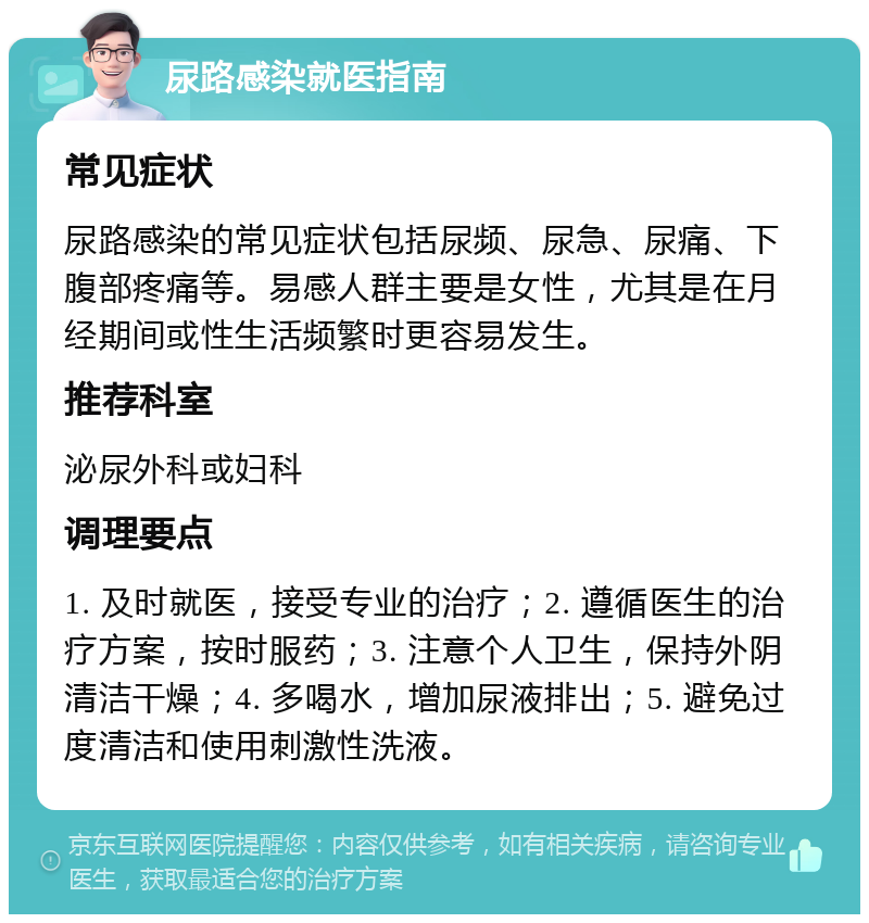 尿路感染就医指南 常见症状 尿路感染的常见症状包括尿频、尿急、尿痛、下腹部疼痛等。易感人群主要是女性，尤其是在月经期间或性生活频繁时更容易发生。 推荐科室 泌尿外科或妇科 调理要点 1. 及时就医，接受专业的治疗；2. 遵循医生的治疗方案，按时服药；3. 注意个人卫生，保持外阴清洁干燥；4. 多喝水，增加尿液排出；5. 避免过度清洁和使用刺激性洗液。