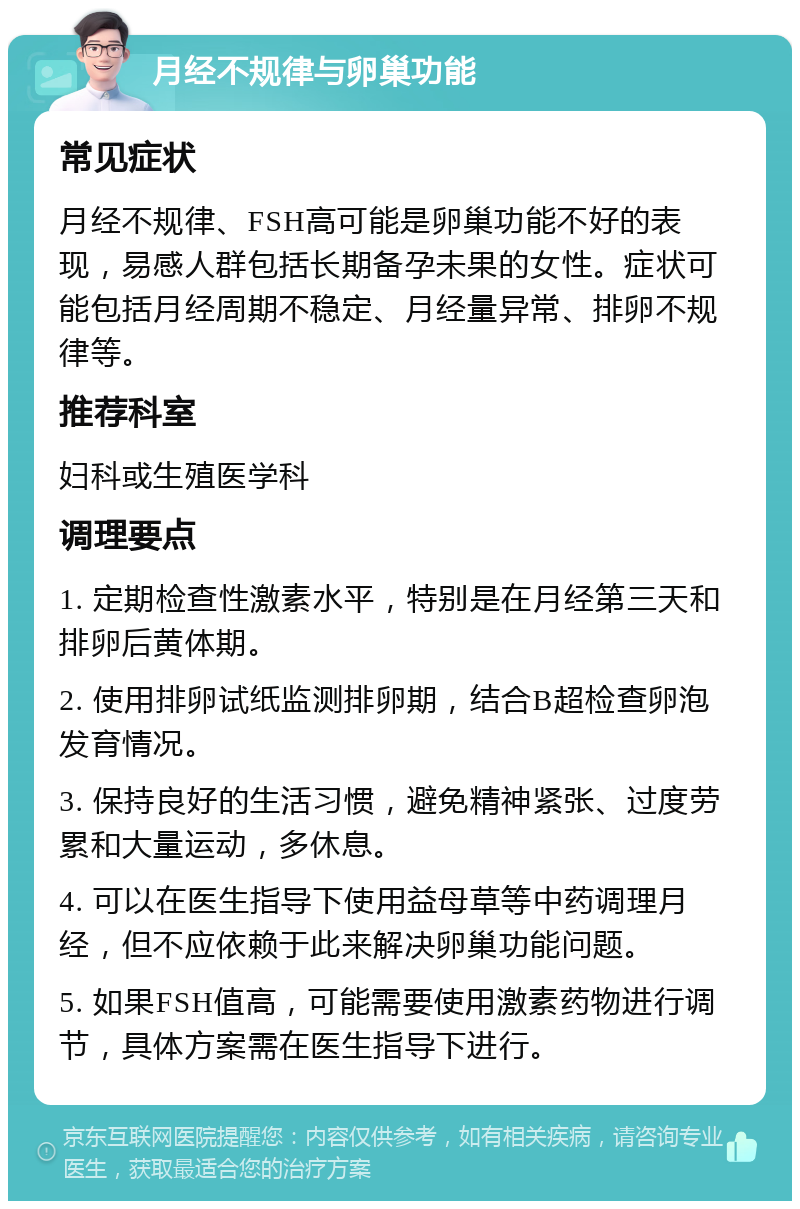 月经不规律与卵巢功能 常见症状 月经不规律、FSH高可能是卵巢功能不好的表现，易感人群包括长期备孕未果的女性。症状可能包括月经周期不稳定、月经量异常、排卵不规律等。 推荐科室 妇科或生殖医学科 调理要点 1. 定期检查性激素水平，特别是在月经第三天和排卵后黄体期。 2. 使用排卵试纸监测排卵期，结合B超检查卵泡发育情况。 3. 保持良好的生活习惯，避免精神紧张、过度劳累和大量运动，多休息。 4. 可以在医生指导下使用益母草等中药调理月经，但不应依赖于此来解决卵巢功能问题。 5. 如果FSH值高，可能需要使用激素药物进行调节，具体方案需在医生指导下进行。