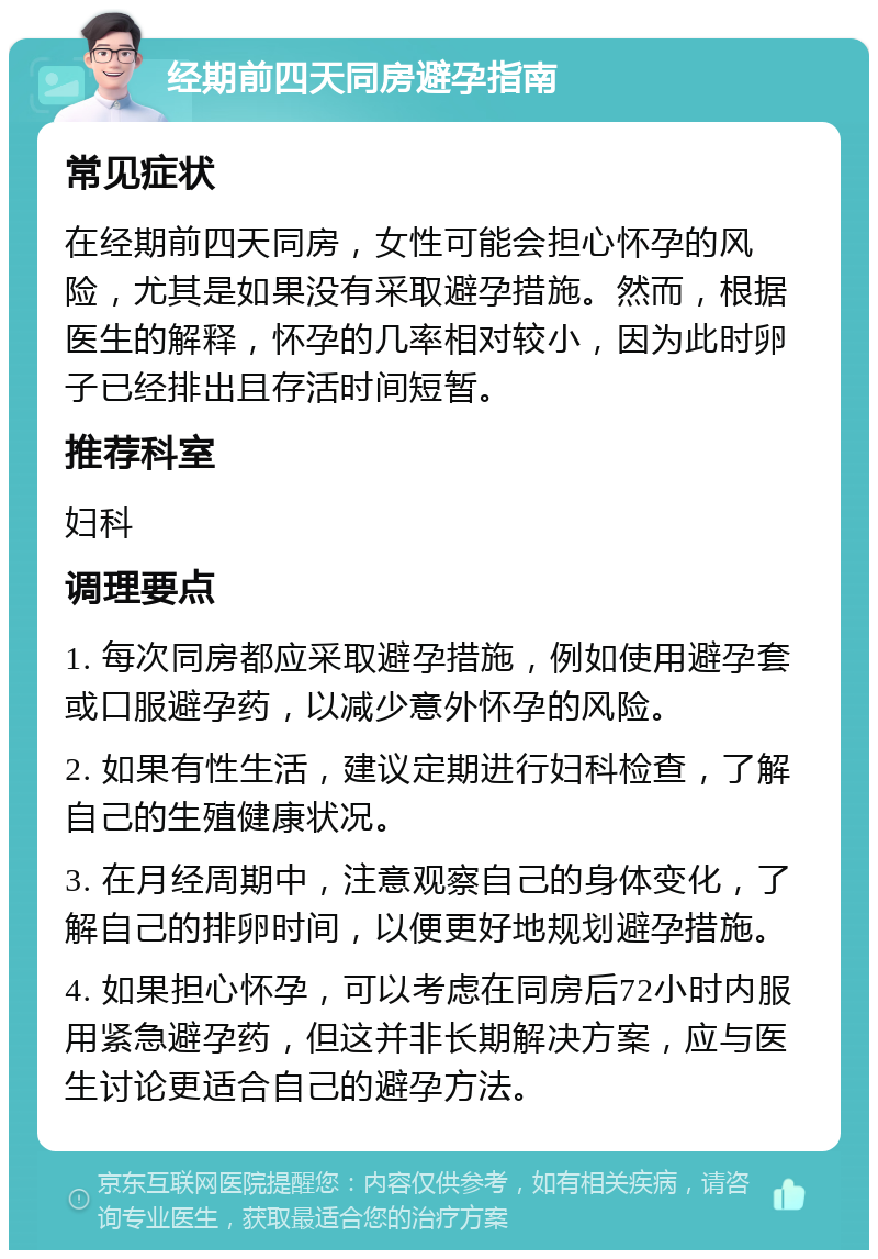 经期前四天同房避孕指南 常见症状 在经期前四天同房，女性可能会担心怀孕的风险，尤其是如果没有采取避孕措施。然而，根据医生的解释，怀孕的几率相对较小，因为此时卵子已经排出且存活时间短暂。 推荐科室 妇科 调理要点 1. 每次同房都应采取避孕措施，例如使用避孕套或口服避孕药，以减少意外怀孕的风险。 2. 如果有性生活，建议定期进行妇科检查，了解自己的生殖健康状况。 3. 在月经周期中，注意观察自己的身体变化，了解自己的排卵时间，以便更好地规划避孕措施。 4. 如果担心怀孕，可以考虑在同房后72小时内服用紧急避孕药，但这并非长期解决方案，应与医生讨论更适合自己的避孕方法。