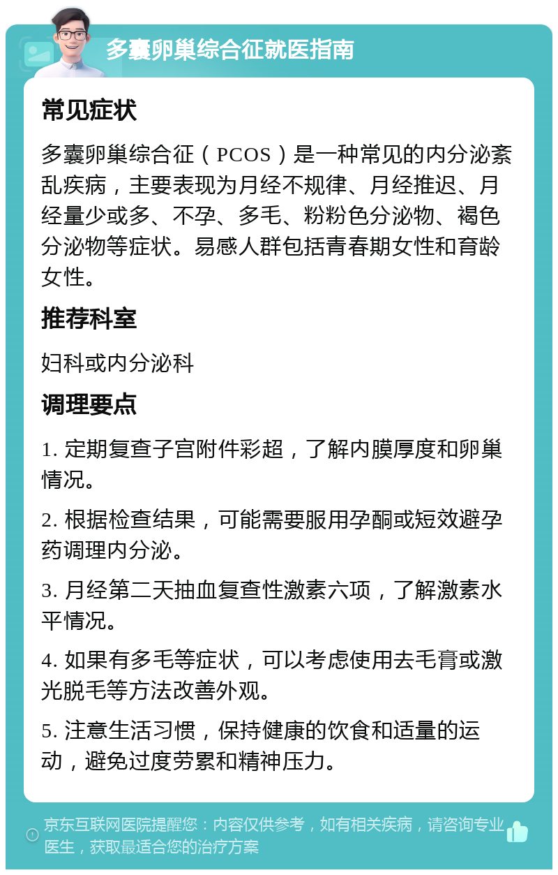 多囊卵巢综合征就医指南 常见症状 多囊卵巢综合征（PCOS）是一种常见的内分泌紊乱疾病，主要表现为月经不规律、月经推迟、月经量少或多、不孕、多毛、粉粉色分泌物、褐色分泌物等症状。易感人群包括青春期女性和育龄女性。 推荐科室 妇科或内分泌科 调理要点 1. 定期复查子宫附件彩超，了解内膜厚度和卵巢情况。 2. 根据检查结果，可能需要服用孕酮或短效避孕药调理内分泌。 3. 月经第二天抽血复查性激素六项，了解激素水平情况。 4. 如果有多毛等症状，可以考虑使用去毛膏或激光脱毛等方法改善外观。 5. 注意生活习惯，保持健康的饮食和适量的运动，避免过度劳累和精神压力。