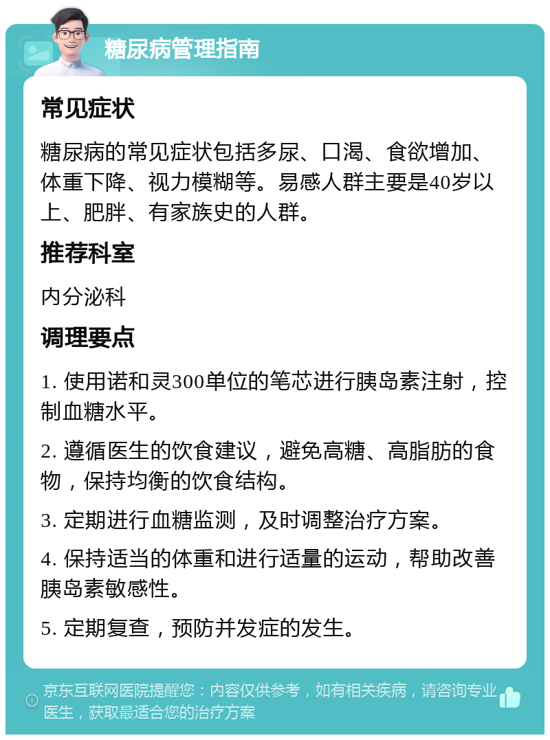 糖尿病管理指南 常见症状 糖尿病的常见症状包括多尿、口渴、食欲增加、体重下降、视力模糊等。易感人群主要是40岁以上、肥胖、有家族史的人群。 推荐科室 内分泌科 调理要点 1. 使用诺和灵300单位的笔芯进行胰岛素注射，控制血糖水平。 2. 遵循医生的饮食建议，避免高糖、高脂肪的食物，保持均衡的饮食结构。 3. 定期进行血糖监测，及时调整治疗方案。 4. 保持适当的体重和进行适量的运动，帮助改善胰岛素敏感性。 5. 定期复查，预防并发症的发生。