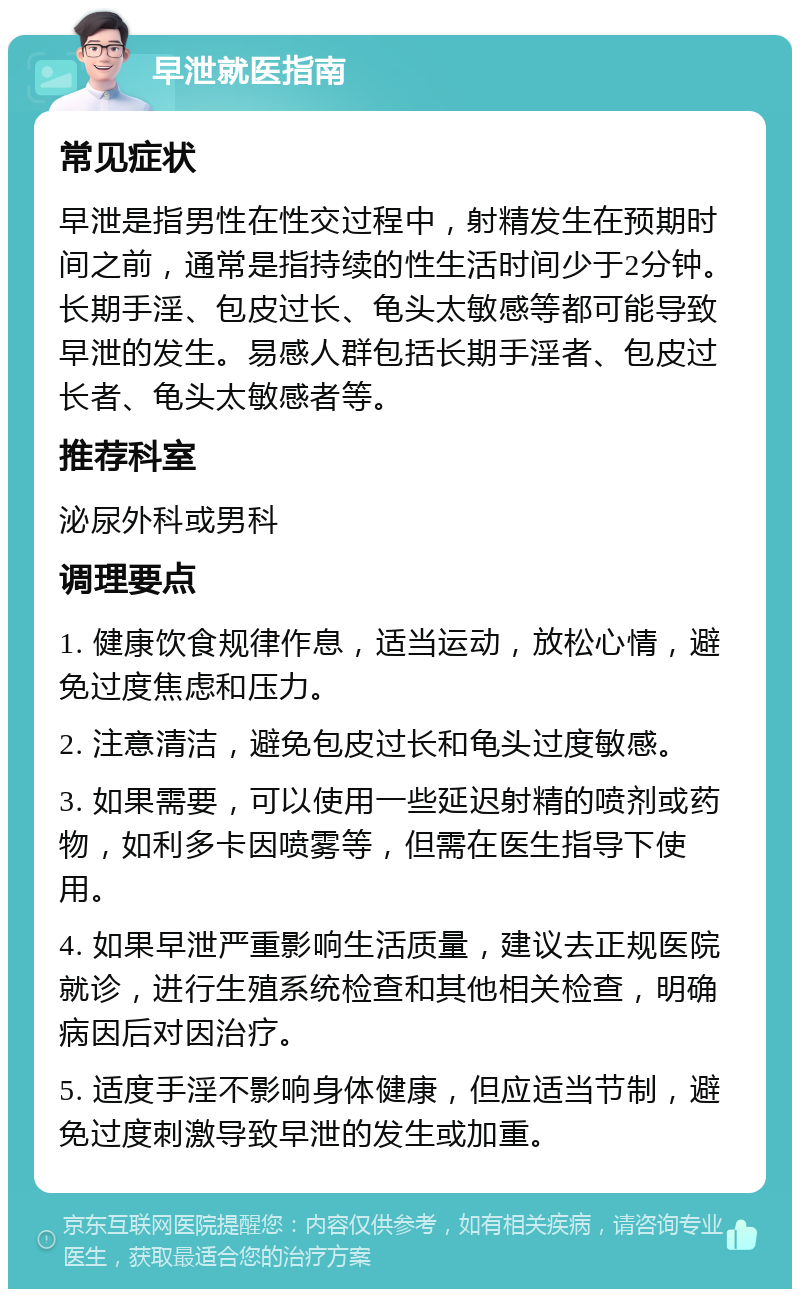 早泄就医指南 常见症状 早泄是指男性在性交过程中，射精发生在预期时间之前，通常是指持续的性生活时间少于2分钟。长期手淫、包皮过长、龟头太敏感等都可能导致早泄的发生。易感人群包括长期手淫者、包皮过长者、龟头太敏感者等。 推荐科室 泌尿外科或男科 调理要点 1. 健康饮食规律作息，适当运动，放松心情，避免过度焦虑和压力。 2. 注意清洁，避免包皮过长和龟头过度敏感。 3. 如果需要，可以使用一些延迟射精的喷剂或药物，如利多卡因喷雾等，但需在医生指导下使用。 4. 如果早泄严重影响生活质量，建议去正规医院就诊，进行生殖系统检查和其他相关检查，明确病因后对因治疗。 5. 适度手淫不影响身体健康，但应适当节制，避免过度刺激导致早泄的发生或加重。