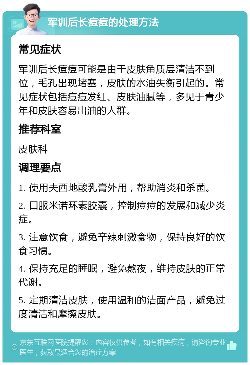 军训后长痘痘的处理方法 常见症状 军训后长痘痘可能是由于皮肤角质层清洁不到位，毛孔出现堵塞，皮肤的水油失衡引起的。常见症状包括痘痘发红、皮肤油腻等，多见于青少年和皮肤容易出油的人群。 推荐科室 皮肤科 调理要点 1. 使用夫西地酸乳膏外用，帮助消炎和杀菌。 2. 口服米诺环素胶囊，控制痘痘的发展和减少炎症。 3. 注意饮食，避免辛辣刺激食物，保持良好的饮食习惯。 4. 保持充足的睡眠，避免熬夜，维持皮肤的正常代谢。 5. 定期清洁皮肤，使用温和的洁面产品，避免过度清洁和摩擦皮肤。