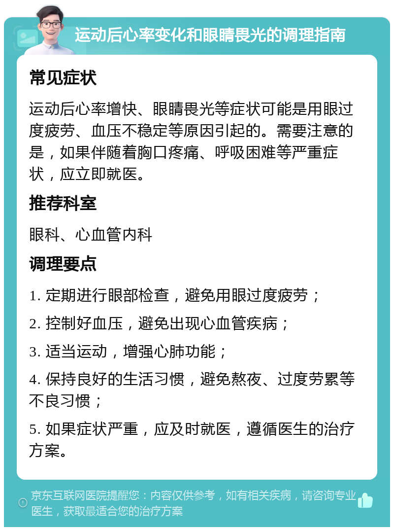 运动后心率变化和眼睛畏光的调理指南 常见症状 运动后心率增快、眼睛畏光等症状可能是用眼过度疲劳、血压不稳定等原因引起的。需要注意的是，如果伴随着胸口疼痛、呼吸困难等严重症状，应立即就医。 推荐科室 眼科、心血管内科 调理要点 1. 定期进行眼部检查，避免用眼过度疲劳； 2. 控制好血压，避免出现心血管疾病； 3. 适当运动，增强心肺功能； 4. 保持良好的生活习惯，避免熬夜、过度劳累等不良习惯； 5. 如果症状严重，应及时就医，遵循医生的治疗方案。