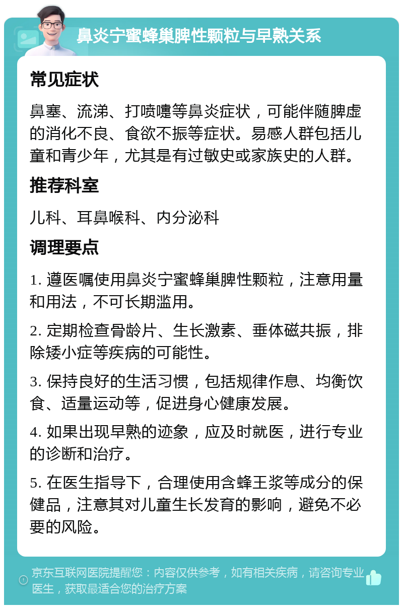 鼻炎宁蜜蜂巢脾性颗粒与早熟关系 常见症状 鼻塞、流涕、打喷嚏等鼻炎症状，可能伴随脾虚的消化不良、食欲不振等症状。易感人群包括儿童和青少年，尤其是有过敏史或家族史的人群。 推荐科室 儿科、耳鼻喉科、内分泌科 调理要点 1. 遵医嘱使用鼻炎宁蜜蜂巢脾性颗粒，注意用量和用法，不可长期滥用。 2. 定期检查骨龄片、生长激素、垂体磁共振，排除矮小症等疾病的可能性。 3. 保持良好的生活习惯，包括规律作息、均衡饮食、适量运动等，促进身心健康发展。 4. 如果出现早熟的迹象，应及时就医，进行专业的诊断和治疗。 5. 在医生指导下，合理使用含蜂王浆等成分的保健品，注意其对儿童生长发育的影响，避免不必要的风险。